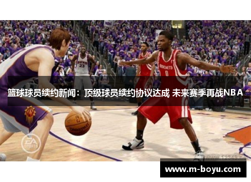 篮球球员续约新闻：顶级球员续约协议达成 未来赛季再战NBA