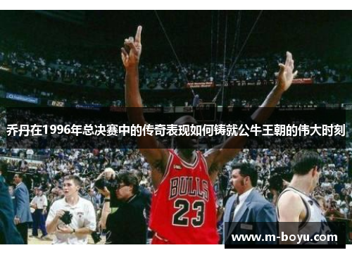 乔丹在1996年总决赛中的传奇表现如何铸就公牛王朝的伟大时刻