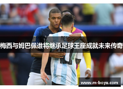 梅西与姆巴佩谁将继承足球王座成就未来传奇