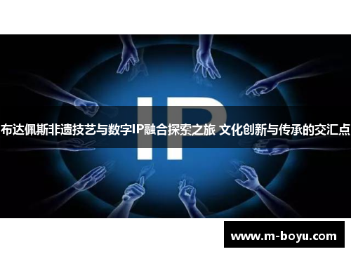 布达佩斯非遗技艺与数字IP融合探索之旅 文化创新与传承的交汇点