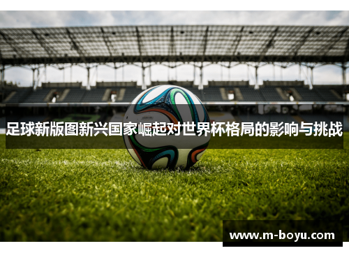 足球新版图新兴国家崛起对世界杯格局的影响与挑战