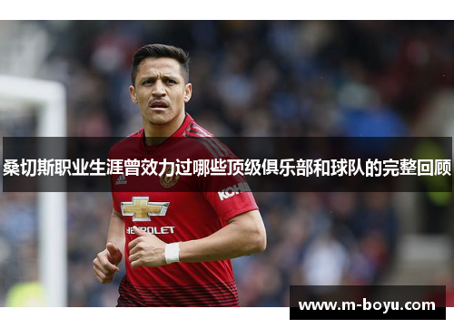 桑切斯职业生涯曾效力过哪些顶级俱乐部和球队的完整回顾